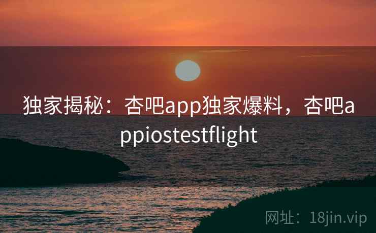 独家揭秘：杏吧app独家爆料，杏吧appiostestflight