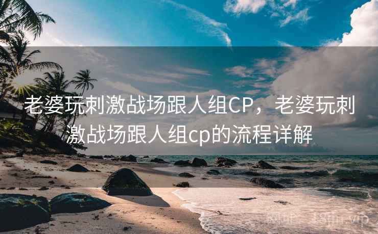 老婆玩刺激战场跟人组CP，老婆玩刺激战场跟人组cp的流程详解