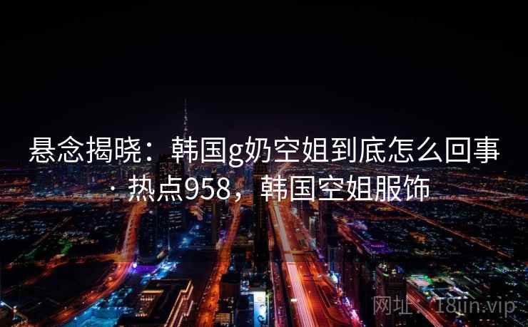 悬念揭晓:韩国g奶空姐到底怎么回事 · 热点958,韩国空姐服饰