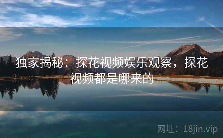 独家揭秘:探花视频娱乐观察,探花视频都是哪来的
