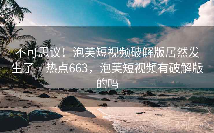 不可思议！泡芙短视频破解版居然发生了 · 热点663，泡芙短视频有破解版的吗