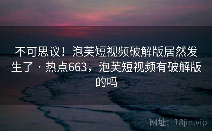 不可思议!泡芙短视频破解版居然发生了 · 热点663,泡芙短视频有破解版的吗