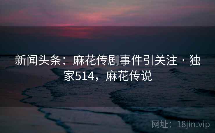 新闻头条：麻花传剧事件引关注 · 独家514，麻花传说