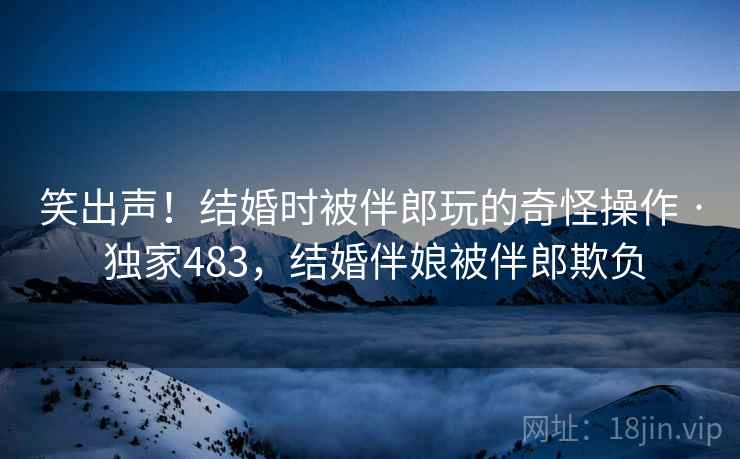 笑出声！结婚时被伴郎玩的奇怪操作 · 独家483，结婚伴娘被伴郎欺负