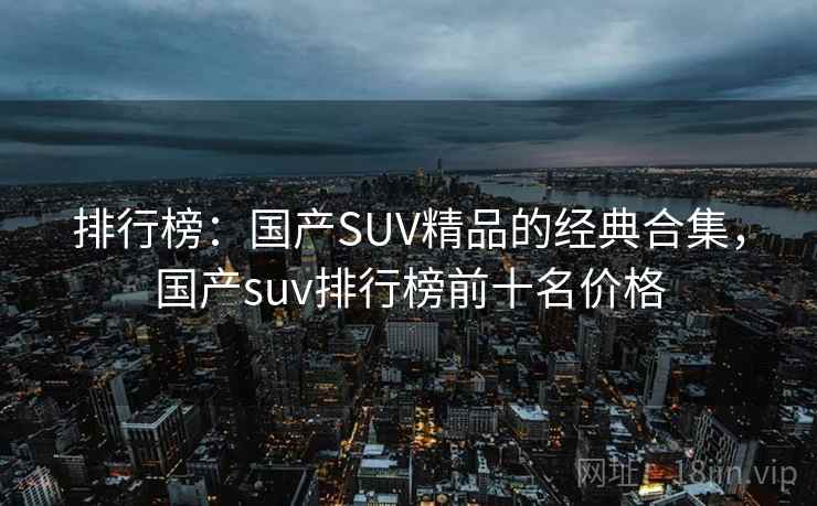 排行榜：国产SUV精品的经典合集，国产suv排行榜前十名价格