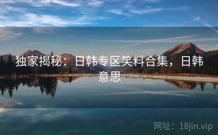 独家揭秘:日韩专区笑料合集,日韩意思