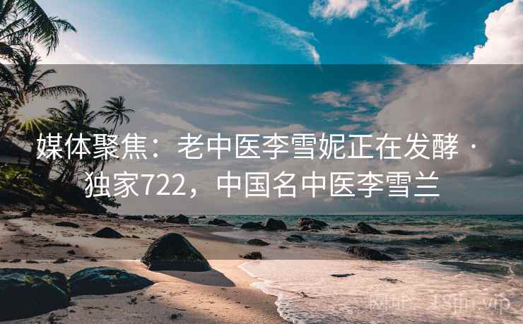 媒体聚焦：老中医李雪妮正在发酵 · 独家722，中国名中医李雪兰