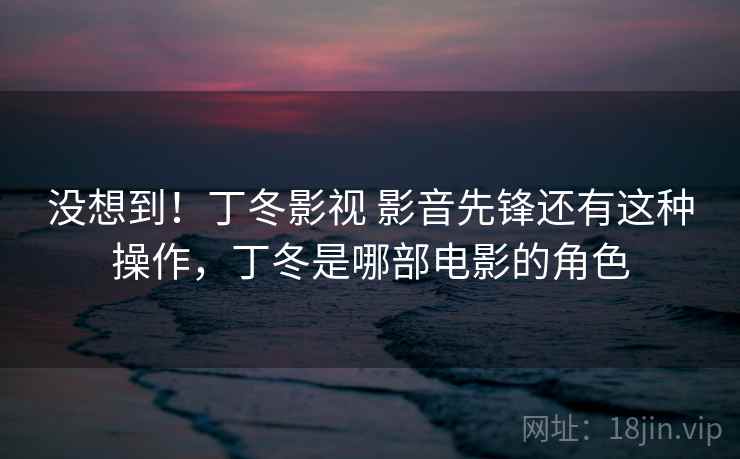 没想到！丁冬影视 影音先锋还有这种操作，丁冬是哪部电影的角色