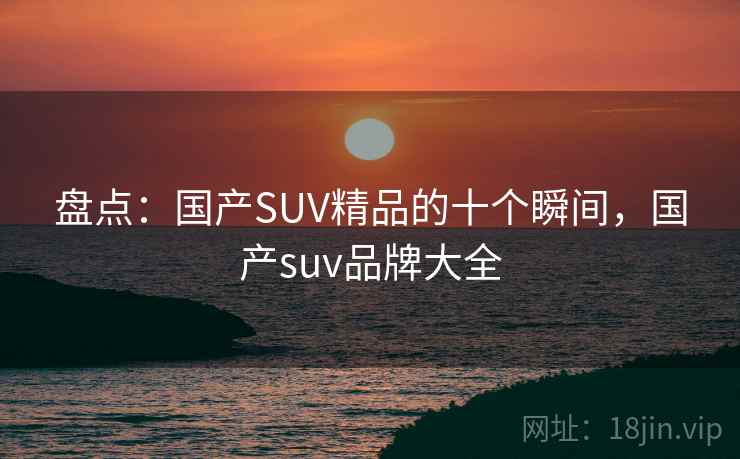 盘点：国产SUV精品的十个瞬间，国产suv品牌大全