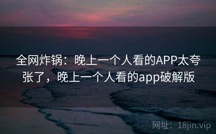全网炸锅：晚上一个人看的APP太夸张了，晚上一个人看的app破解版