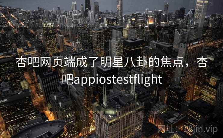 杏吧网页端成了明星八卦的焦点,杏吧appiostestflight