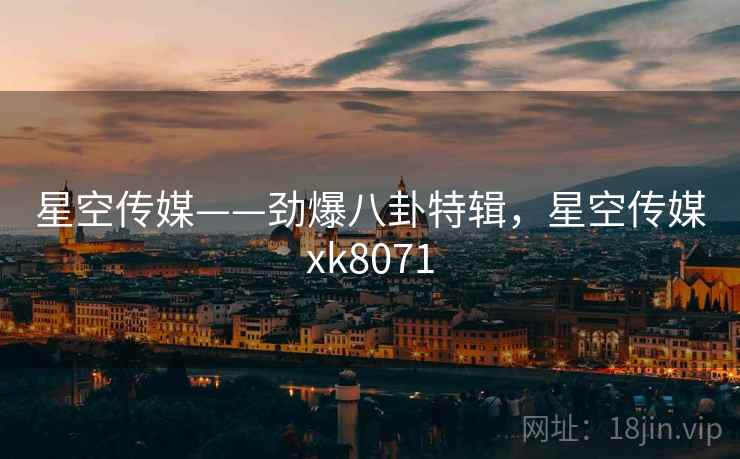 星空传媒——劲爆八卦特辑，星空传媒xk8071