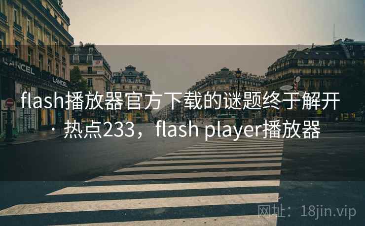 flash播放器官方下载的谜题终于解开 · 热点233,flash player播放器