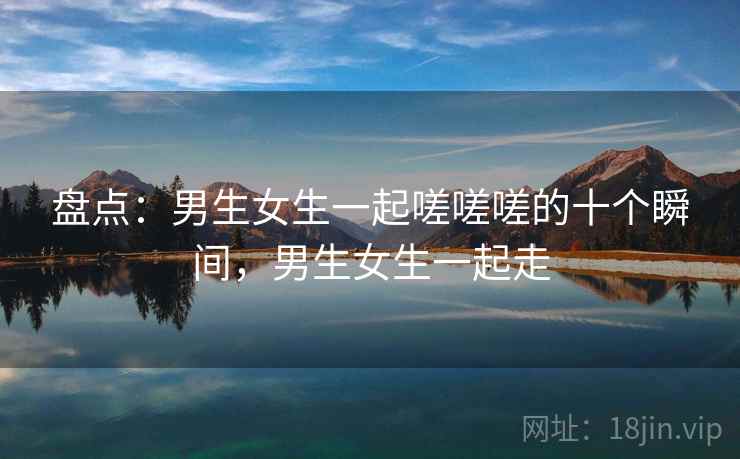 盘点：男生女生一起嗟嗟嗟的十个瞬间，男生女生一起走