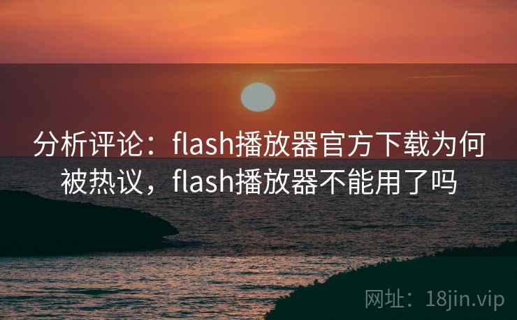 分析评论:flash播放器官方下载为何被热议,flash播放器不能用了吗