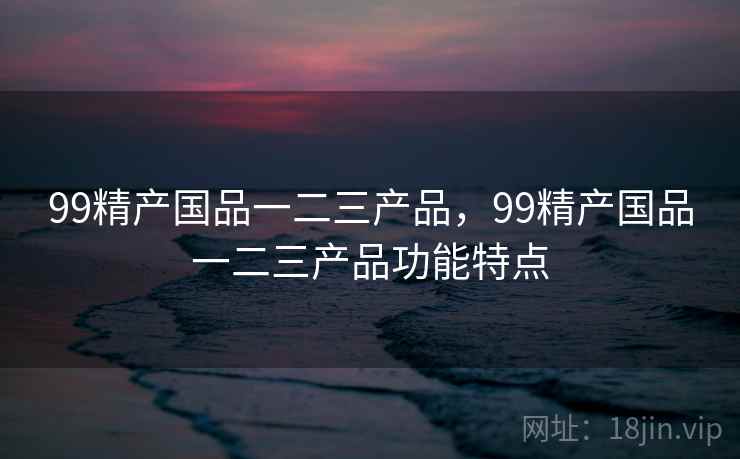 99精产国品一二三产品，99精产国品一二三产品功能特点