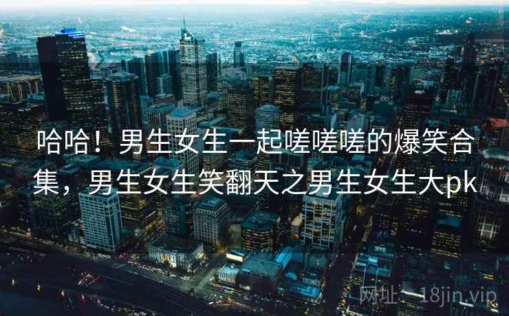 哈哈！男生女生一起嗟嗟嗟的爆笑合集，男生女生笑翻天之男生女生大pk