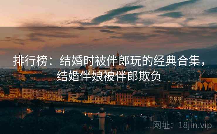 排行榜：结婚时被伴郎玩的经典合集，结婚伴娘被伴郎欺负