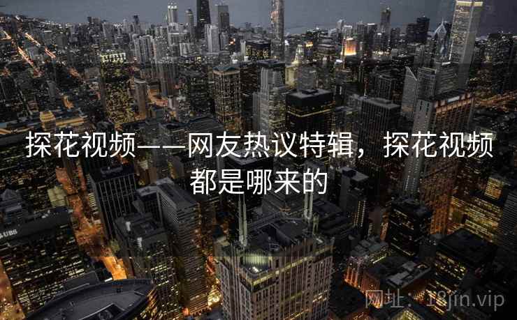 探花视频——网友热议特辑，探花视频都是哪来的