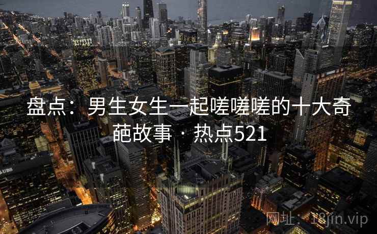 盘点：男生女生一起嗟嗟嗟的十大奇葩故事 · 热点521
